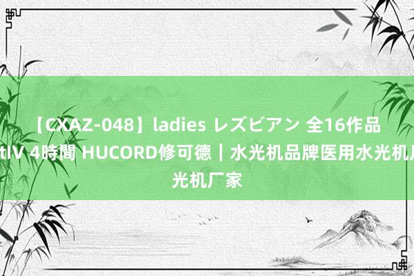 【CXAZ-048】ladies レズビアン 全16作品 PartIV 4時間 HUCORD修可德｜水光机品牌医用水光机厂家