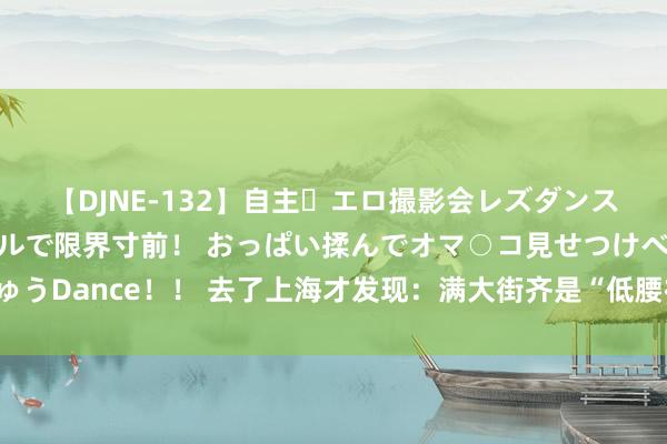 【DJNE-132】自主・エロ撮影会レズダンス 透け透けベビードールで限界寸前！ おっぱい揉んでオマ○コ見せつけベロちゅうDance！！ 去了上海才发现：满大街齐是“低腰裤+露脐装”，文静性感显腿长