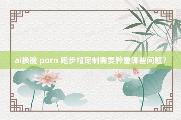 ai换脸 porn 跑步帽定制需要矜重哪些问题？