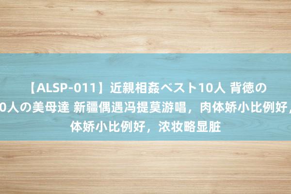 【ALSP-011】近親相姦ベスト10人 背徳の愛に溺れた10人の美母達 新疆偶遇冯提莫游唱，肉体娇小比例好，浓妆略显脏