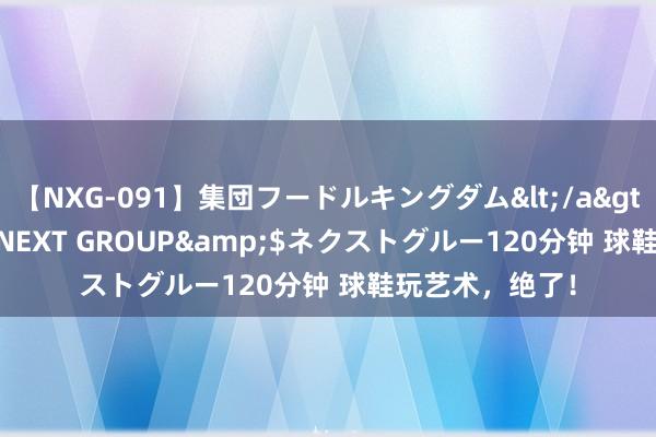 【NXG-091】集団フードルキングダム</a>2010-04-20NEXT GROUP&$ネクストグルー120分钟 球鞋玩艺术，绝了！