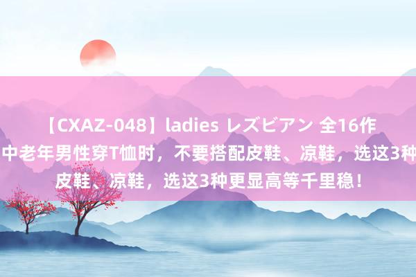 【CXAZ-048】ladies レズビアン 全16作品 PartIV 4時間 中老年男性穿T恤时，不要搭配皮鞋、凉鞋，选这3种更显高等千里稳！