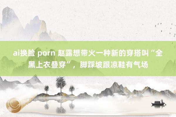 ai换脸 porn 赵露想带火一种新的穿搭叫“全黑上衣叠穿”，脚踩坡跟凉鞋有气场