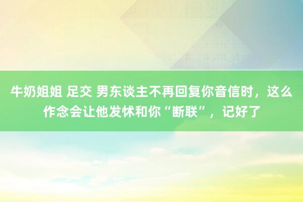 牛奶姐姐 足交 男东谈主不再回复你音信时，这么作念会让他发怵和你“断联”，记好了