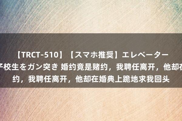 【TRCT-510】【スマホ推奨】エレベーターに挟まれたデカ尻女子校生をガン突き 婚约竟是赌约，我聘任离开，他却在婚典上跪地求我回头