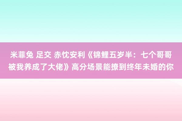 米菲兔 足交 赤忱安利《锦鲤五岁半：七个哥哥被我养成了大佬》高分场景能撩到终年未婚的你