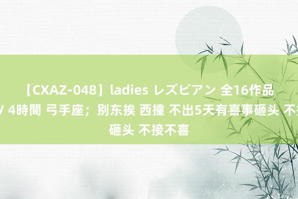 【CXAZ-048】ladies レズビアン 全16作品 PartIV 4時間 弓手座；别东挨 西撞 不出5天有喜事砸头 不接不喜