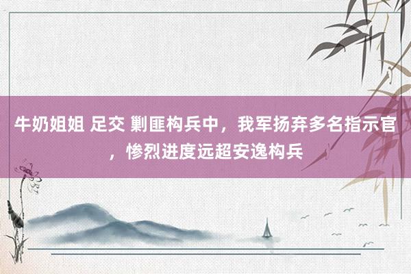 牛奶姐姐 足交 剿匪构兵中，我军扬弃多名指示官，惨烈进度远超安逸构兵