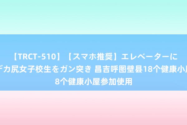 【TRCT-510】【スマホ推奨】エレベーターに挟まれたデカ尻女子校生をガン突き 昌吉呼图壁县18个健康小屋参加使用