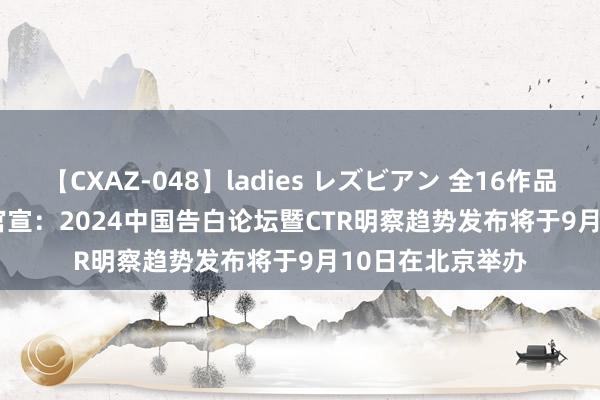 【CXAZ-048】ladies レズビアン 全16作品 PartIV 4時間 官宣：2024中国告白论坛暨CTR明察趋势发布将于9月10日在北京举办