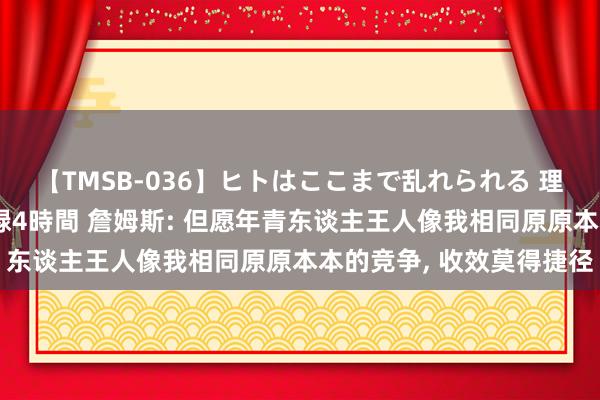 【TMSB-036】ヒトはここまで乱れられる 理性崩壊と豪快絶頂の記録4時間 詹姆斯: 但愿年青东谈主王人像我相同原原本本的竞争, 收效莫得捷径