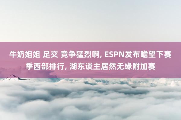 牛奶姐姐 足交 竞争猛烈啊, ESPN发布瞻望下赛季西部排行, 湖东谈主居然无缘附加赛