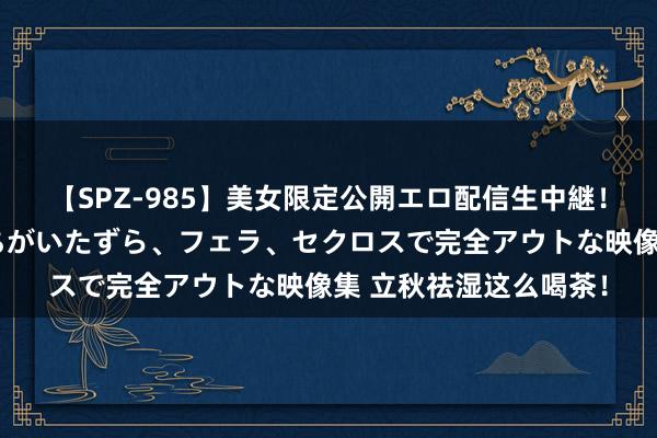 【SPZ-985】美女限定公開エロ配信生中継！素人娘、カップルたちがいたずら、フェラ、セクロスで完全アウトな映像集 立秋祛湿这么喝茶！