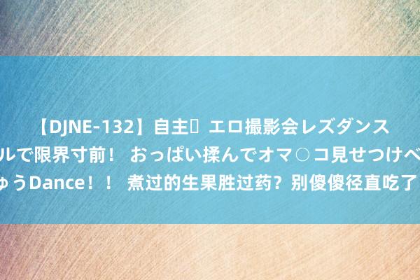 【DJNE-132】自主・エロ撮影会レズダンス 透け透けベビードールで限界寸前！ おっぱい揉んでオマ○コ見せつけベロちゅうDance！！ 煮过的生果胜过药？别傻傻径直吃了，这6种生果，煮熟后养分翻倍