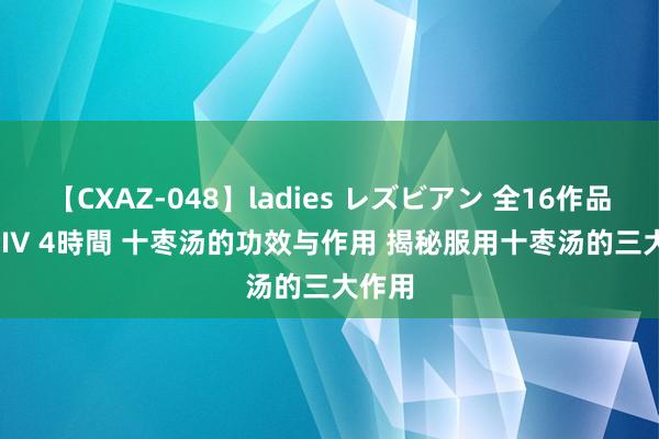 【CXAZ-048】ladies レズビアン 全16作品 PartIV 4時間 十枣汤的功效与作用 揭秘服用十枣汤的三大作用