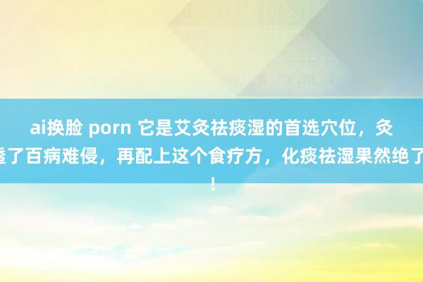 ai换脸 porn 它是艾灸祛痰湿的首选穴位，灸透了百病难侵，再配上这个食疗方，化痰祛湿果然绝了！