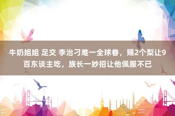 牛奶姐姐 足交 李治刁难一全球眷，赐2个梨让9百东谈主吃，族长一妙招让他佩服不已