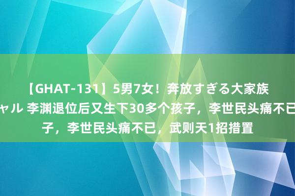 【GHAT-131】5男7女！奔放すぎる大家族 春の2時間スペシャル 李渊退位后又生下30多个孩子，李世民头痛不已，武则天1招措置