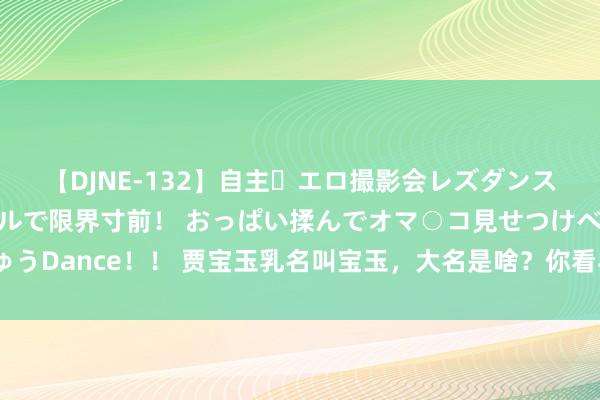 【DJNE-132】自主・エロ撮影会レズダンス 透け透けベビードールで限界寸前！ おっぱい揉んでオマ○コ見せつけベロちゅうDance！！ 贾宝玉乳名叫宝玉，大名是啥？你看与“贾琏贾珠贾环”合起来念啥